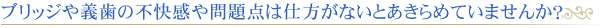 ブリッジや義歯の不快感や問題点は仕方が無いとあきらめていませんか?